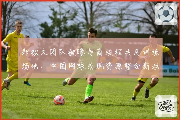 郑钦文团队被曝与商竣程共用训练场地，中国网球或现资源整合新动向