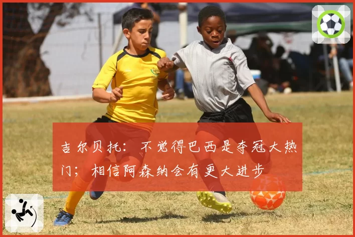 吉尔贝托:不觉得巴西是夺冠大热门;相信阿森纳会有更大进步
