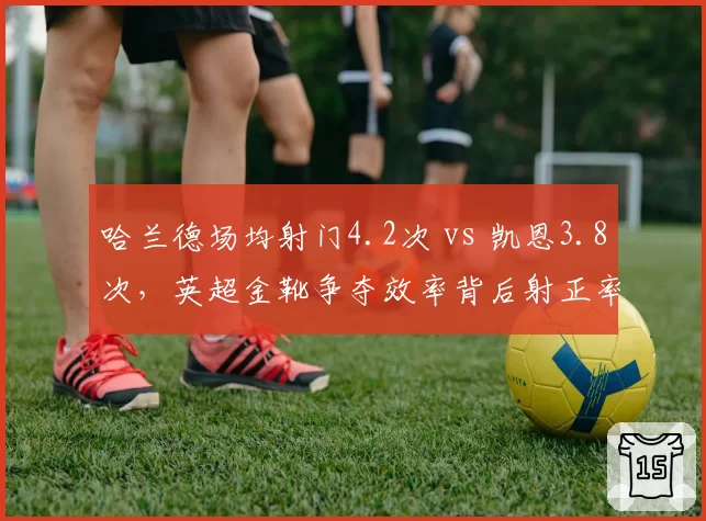 哈兰德场均射门4.2次 vs 凯恩3.8次，英超金靴争夺效率背后射正率解析