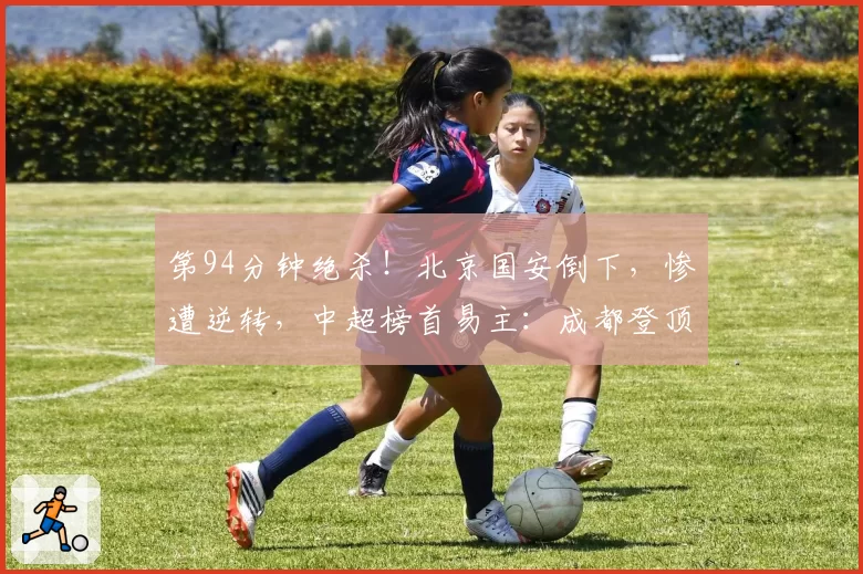 第94分钟绝杀！北京国安倒下，惨遭逆转，中超榜首易主：成都登顶