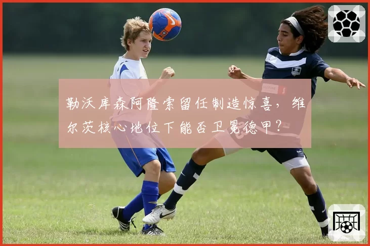 勒沃库森阿隆索留任制造惊喜，维尔茨核心地位下能否卫冕德甲？