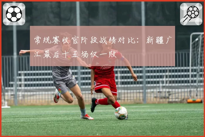 常规赛收官阶段战绩对比：新疆广汇最后十五场仅一败