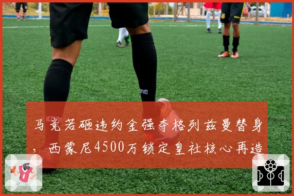马竞若砸违约金强夺格列兹曼替身，西蒙尼4500万锁定皇社核心再造铁血防线