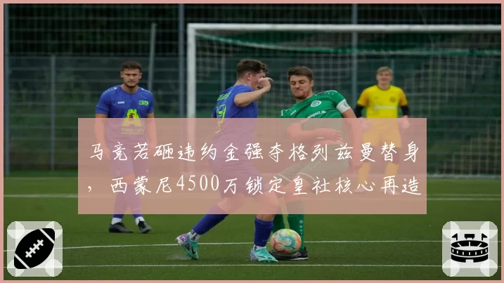 马竞若砸违约金强夺格列兹曼替身，西蒙尼4500万锁定皇社核心再造铁血防线