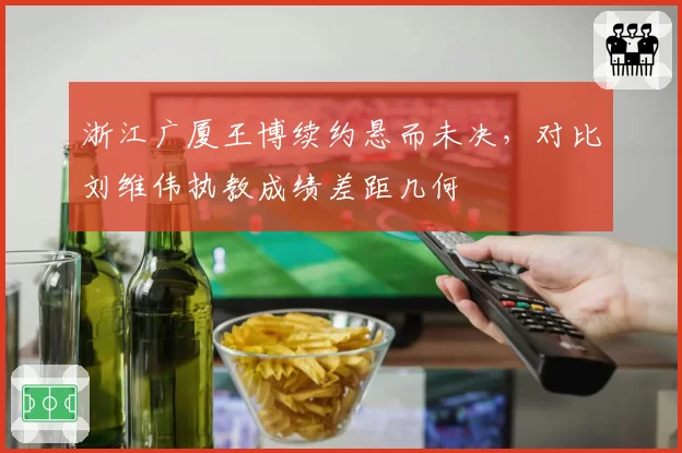 浙江广厦王博续约悬而未决，对比刘维伟执教成绩差距几何
