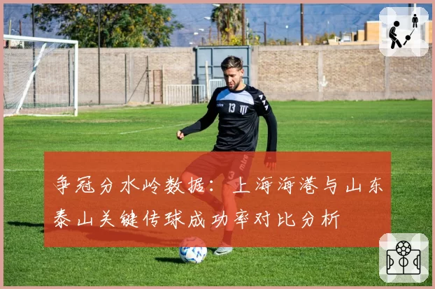 争冠分水岭数据：上海海港与山东泰山关键传球成功率对比分析