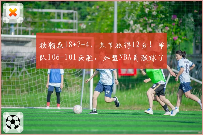 杨瀚森18+7+4,末节独得12分!率队106-101获胜,加盟NBA真涨球了