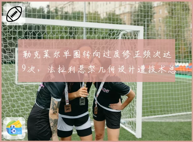勒克莱尔单圈转向过度修正频次达9次，法拉利悬架几何设计遭技术总监质疑
