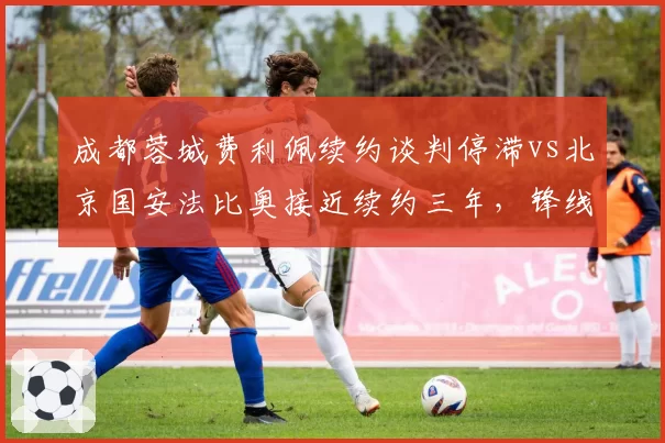 成都蓉城费利佩续约谈判停滞vs北京国安法比奥接近续约三年，锋线支柱续约节奏对比
