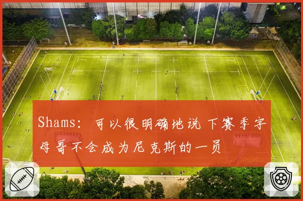 Shams：可以很明确地说 下赛季字母哥不会成为尼克斯的一员