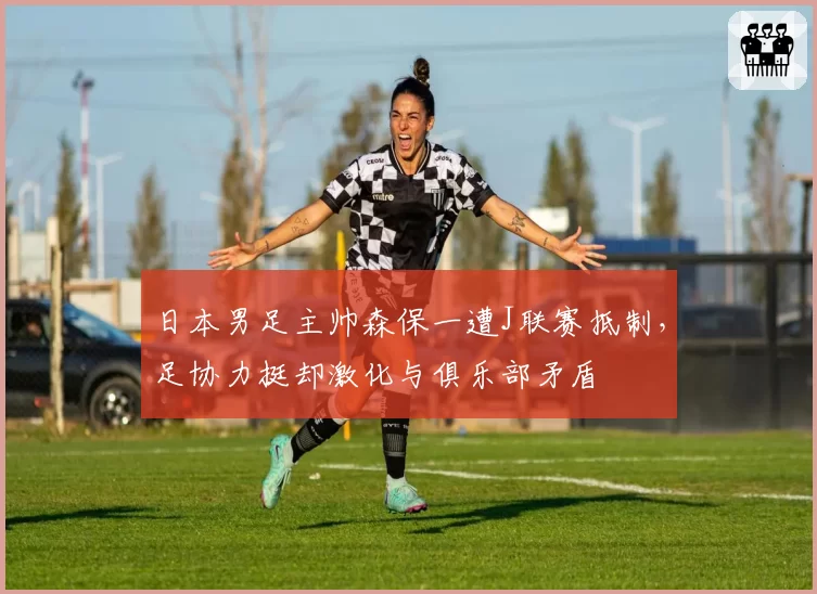 日本男足主帅森保一遭J联赛抵制，足协力挺却激化与俱乐部矛盾