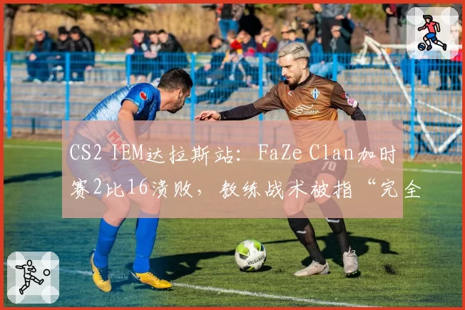CS2 IEM达拉斯站：FaZe Clan加时赛2比16溃败，教练战术被指“完全失效”