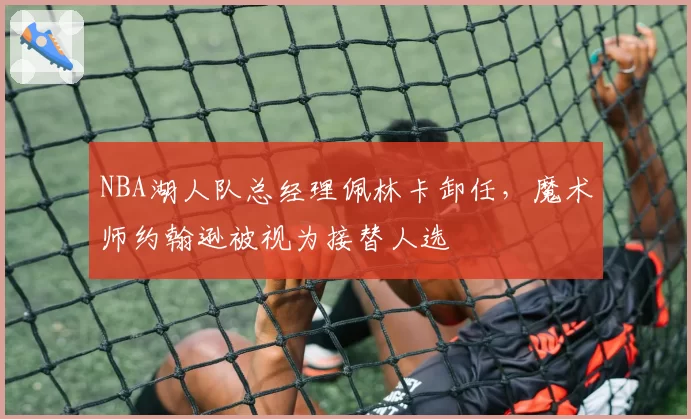 NBA湖人队总经理佩林卡卸任，魔术师约翰逊被视为接替人选