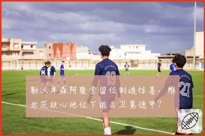 勒沃库森阿隆索留任制造惊喜，维尔茨核心地位下能否卫冕德甲？