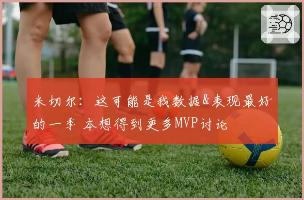 米切尔：这可能是我数据&表现最好的一季 本想得到更多MVP讨论