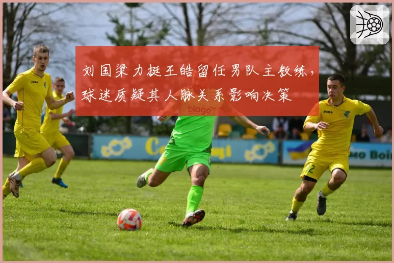 刘国梁力挺王皓留任男队主教练，球迷质疑其人脉关系影响决策