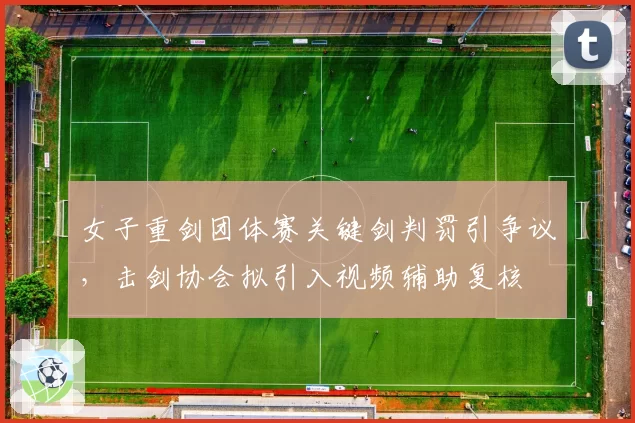女子重剑团体赛关键剑判罚引争议，击剑协会拟引入视频辅助复核