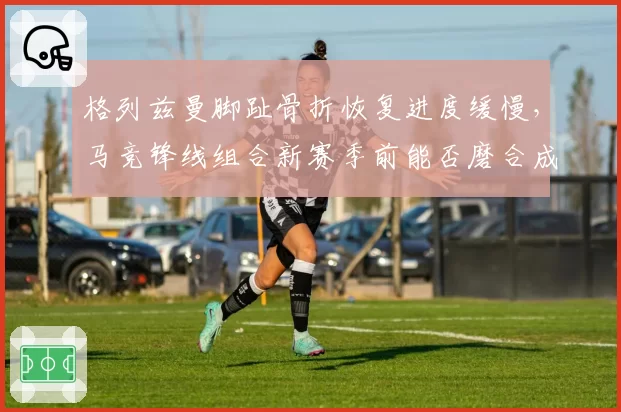 格列兹曼脚趾骨折恢复进度缓慢，马竞锋线组合新赛季前能否磨合成型？
