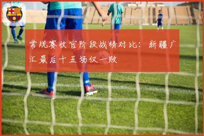 常规赛收官阶段战绩对比：新疆广汇最后十五场仅一败
