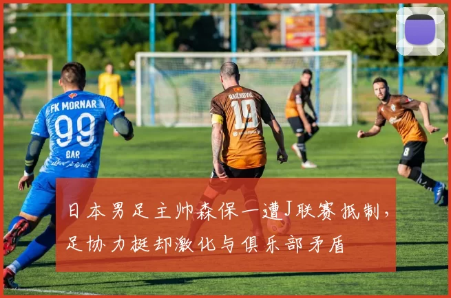 日本男足主帅森保一遭J联赛抵制，足协力挺却激化与俱乐部矛盾