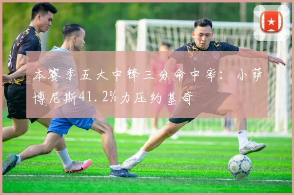 本赛季五大中锋三分命中率:小萨博尼斯41.2%力压约基奇
