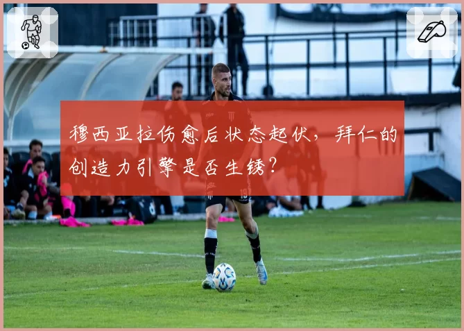 穆西亚拉伤愈后状态起伏，拜仁的创造力引擎是否生锈？