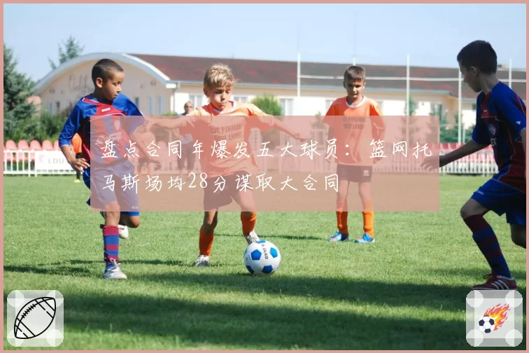 盘点合同年爆发五大球员：篮网托马斯场均28分谋取大合同