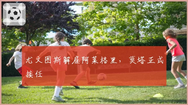 尤文图斯解雇阿莱格里，莫塔正式接任