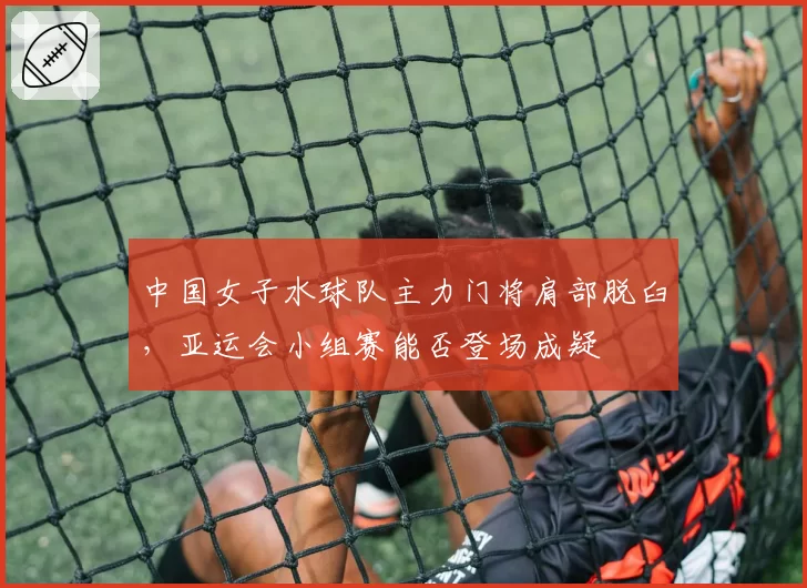 中国女子水球队主力门将肩部脱臼，亚运会小组赛能否登场成疑