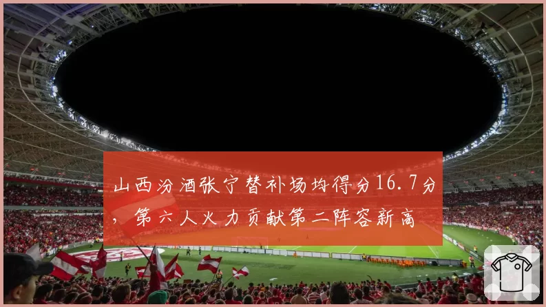 山西汾酒张宁替补场均得分16.7分，第六人火力贡献第二阵容新高