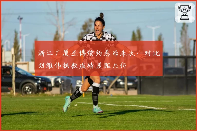 浙江广厦王博续约悬而未决，对比刘维伟执教成绩差距几何
