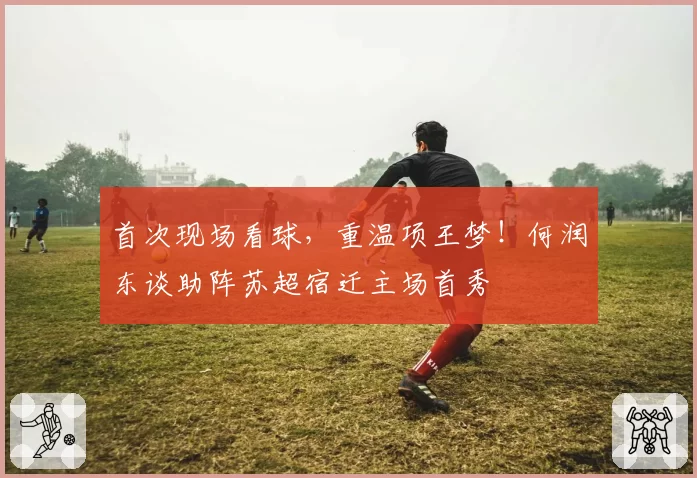 首次现场看球，重温项王梦！何润东谈助阵苏超宿迁主场首秀