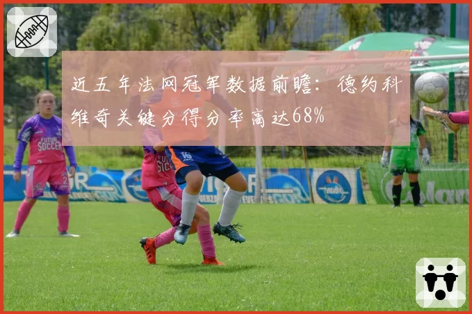 近五年法网冠军数据前瞻：德约科维奇关键分得分率高达68%