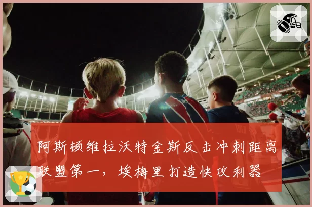 阿斯顿维拉沃特金斯反击冲刺距离联盟第一，埃梅里打造快攻利器