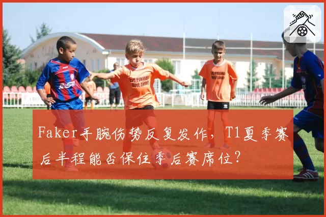 Faker手腕伤势反复发作，T1夏季赛后半程能否保住季后赛席位？