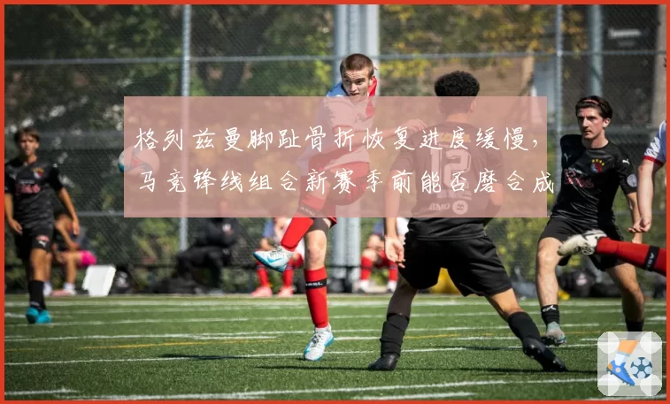 格列兹曼脚趾骨折恢复进度缓慢，马竞锋线组合新赛季前能否磨合成型？