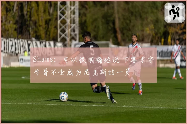 Shams：可以很明确地说 下赛季字母哥不会成为尼克斯的一员