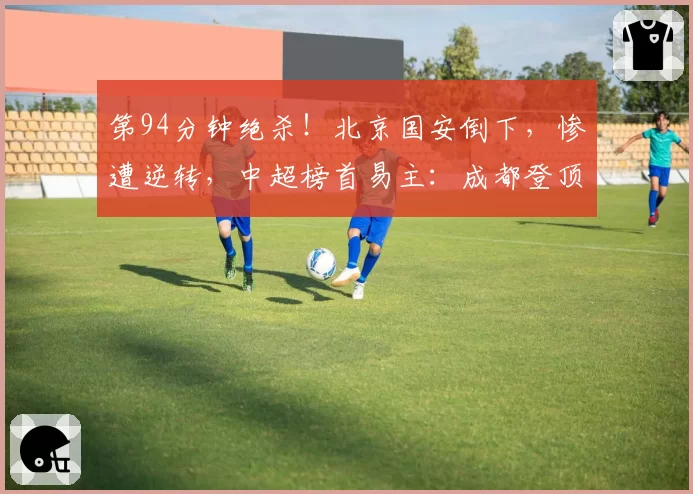 第94分钟绝杀！北京国安倒下，惨遭逆转，中超榜首易主：成都登顶