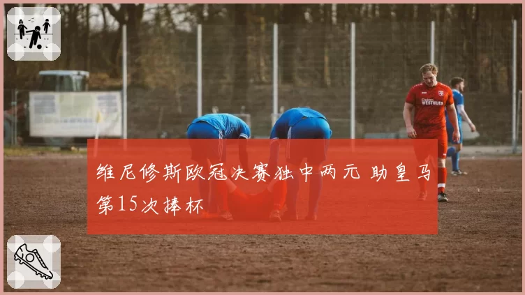维尼修斯欧冠决赛独中两元 助皇马第15次捧杯