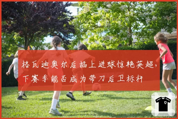 格瓦迪奥尔后插上进球惊艳英超，下赛季能否成为带刀后卫标杆