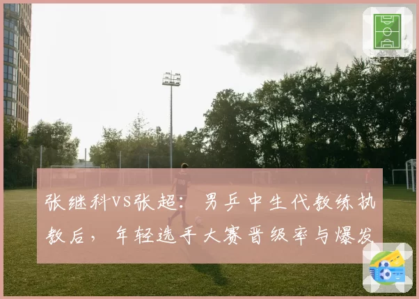 张继科vs张超：男乒中生代教练执教后，年轻选手大赛晋级率与爆发力分析