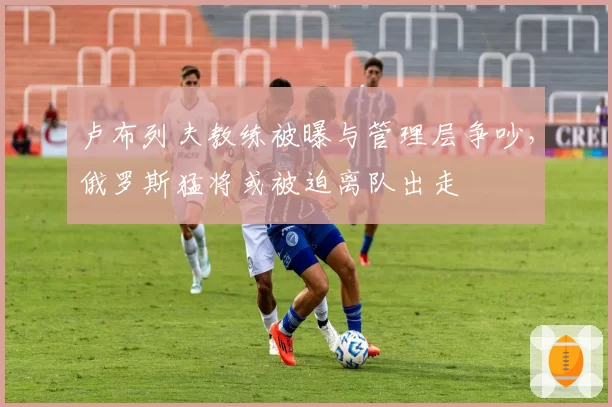 卢布列夫教练被曝与管理层争吵，俄罗斯猛将或被迫离队出走