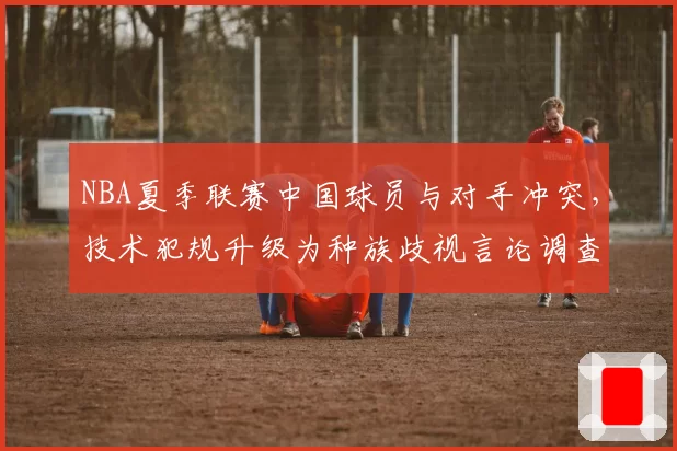 NBA夏季联赛中国球员与对手冲突，技术犯规升级为种族歧视言论调查