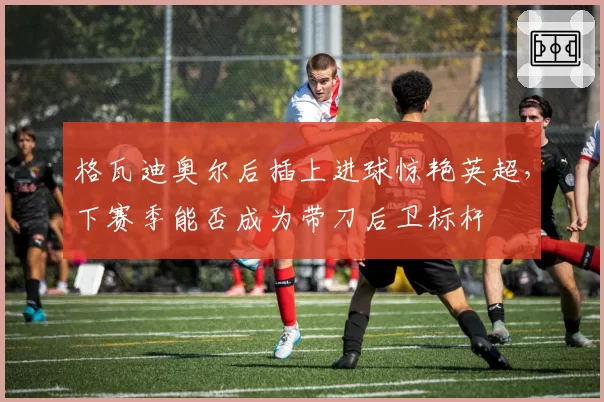 格瓦迪奥尔后插上进球惊艳英超,下赛季能否成为带刀后卫标杆