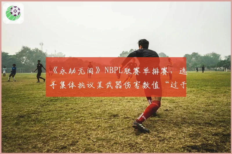 《永劫无间》NBPL联赛单排赛，选手集体抗议某武器伤害数值“过于超模”