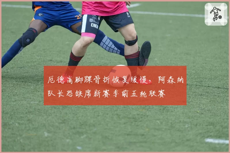 厄德高脚踝骨折恢复缓慢，阿森纳队长恐缺席新赛季前五轮联赛