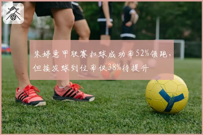 朱婷意甲联赛扣球成功率52%领跑，但接发球到位率仅38%待提升