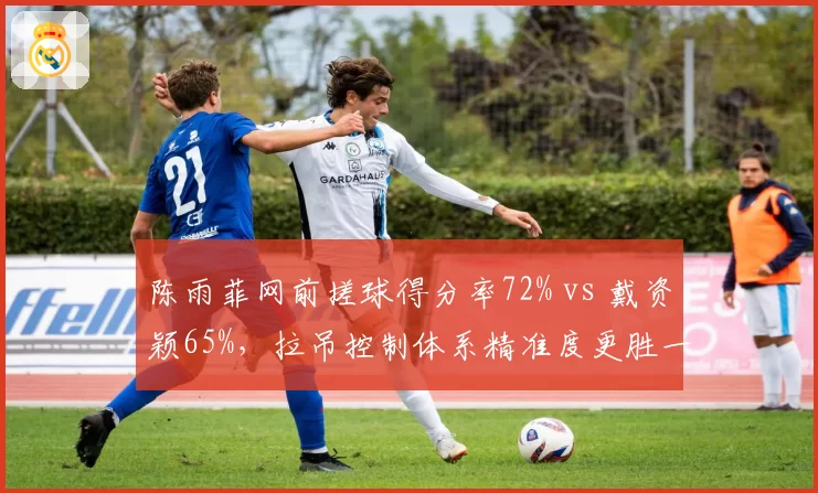 陈雨菲网前搓球得分率72% vs 戴资颖65%，拉吊控制体系精准度更胜一筹