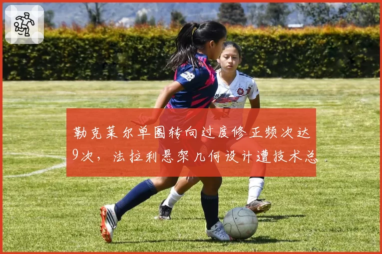 勒克莱尔单圈转向过度修正频次达9次，法拉利悬架几何设计遭技术总监质疑