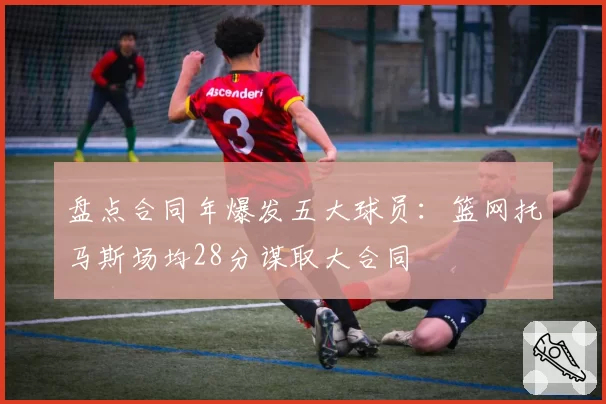 盘点合同年爆发五大球员：篮网托马斯场均28分谋取大合同